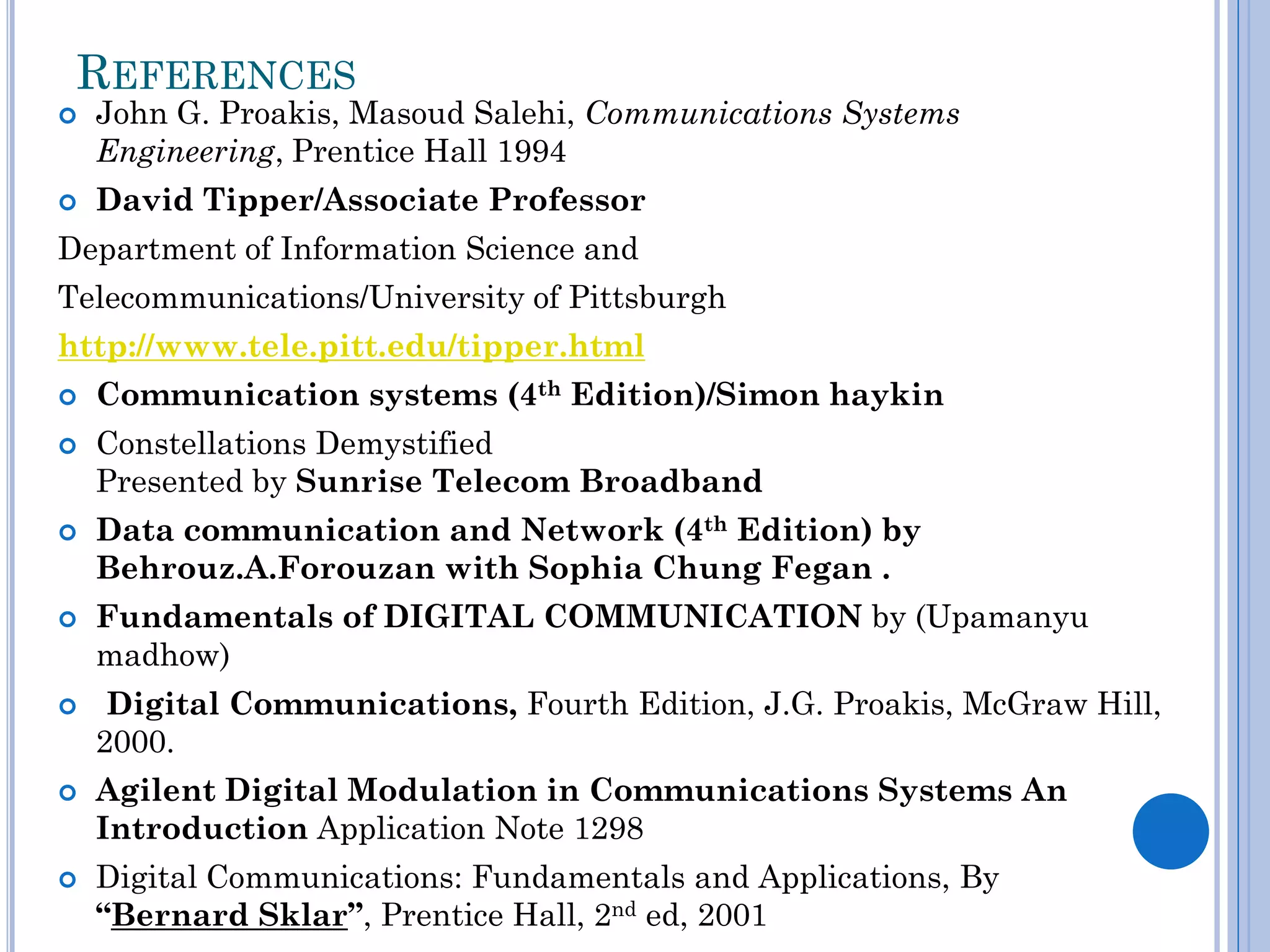 REFERENCES




John G. Proakis, Masoud Salehi, Communications Systems
Engineering, Prentice Hall 1994
David Tipper/Associate Professor

Department of Information Science and
Telecommunications/University of Pittsburgh
http://www.tele.pitt.edu/tipper.html













Communication systems (4th Edition)/Simon haykin
Constellations Demystified
Presented by Sunrise Telecom Broadband
Data communication and Network (4th Edition) by
Behrouz.A.Forouzan with Sophia Chung Fegan .
Fundamentals of DIGITAL COMMUNICATION by (Upamanyu
madhow)
Digital Communications, Fourth Edition, J.G. Proakis, McGraw Hill,
2000.

Agilent Digital Modulation in Communications Systems An
Introduction Application Note 1298
Digital Communications: Fundamentals and Applications, By
“Bernard Sklar”, Prentice Hall, 2nd ed, 2001

 