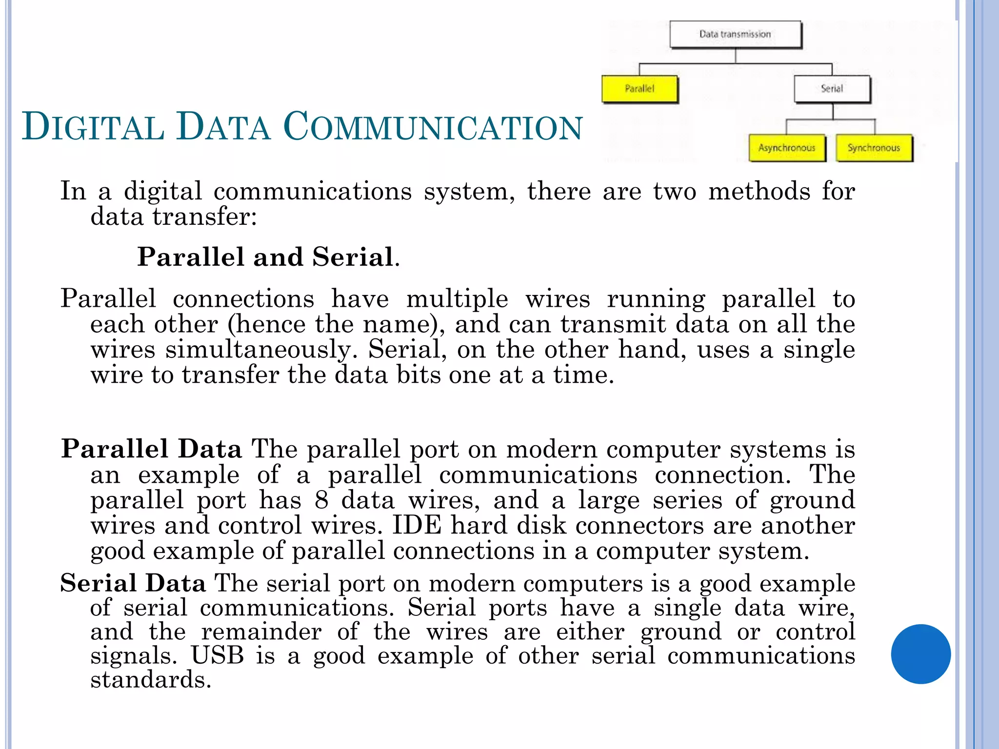 DIGITAL DATA COMMUNICATION
In a digital communications system, there are two methods for
data transfer:
Parallel and Serial.
Parallel connections have multiple wires running parallel to
each other (hence the name), and can transmit data on all the
wires simultaneously. Serial, on the other hand, uses a single
wire to transfer the data bits one at a time.
Parallel Data The parallel port on modern computer systems is
an example of a parallel communications connection. The
parallel port has 8 data wires, and a large series of ground
wires and control wires. IDE hard disk connectors are another
good example of parallel connections in a computer system.
Serial Data The serial port on modern computers is a good example
of serial communications. Serial ports have a single data wire,
and the remainder of the wires are either ground or control
signals. USB is a good example of other serial communications
standards.

 