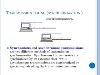 TRANSMISSION TIMING (SYNCHRONIZATION )



Synchronous and Asynchronous transmissions
are two different methods of transmission
synchronization. Synchronous transmissions are
synchronized by an external clock, while
asynchronous transmissions are synchronized by
special signals along the transmission medium.

 