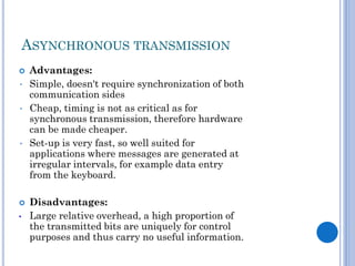 ASYNCHRONOUS TRANSMISSION

•
•

•


•

Advantages:
Simple, doesn't require synchronization of both
communication sides
Cheap, timing is not as critical as for
synchronous transmission, therefore hardware
can be made cheaper.
Set-up is very fast, so well suited for
applications where messages are generated at
irregular intervals, for example data entry
from the keyboard.
Disadvantages:
Large relative overhead, a high proportion of
the transmitted bits are uniquely for control
purposes and thus carry no useful information.

 