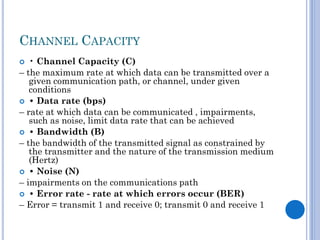 CHANNEL CAPACITY
• Channel Capacity (C)
– the maximum rate at which data can be transmitted over a
given communication path, or channel, under given
conditions
 • Data rate (bps)
– rate at which data can be communicated , impairments,
such as noise, limit data rate that can be achieved
 • Bandwidth (B)
– the bandwidth of the transmitted signal as constrained by
the transmitter and the nature of the transmission medium
(Hertz)
 • Noise (N)
– impairments on the communications path
 • Error rate - rate at which errors occur (BER)
– Error = transmit 1 and receive 0; transmit 0 and receive 1


 