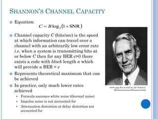 SHANNON’S CHANNEL CAPACITY








Equation:

C  B log 2 1  SNR 

Channel capacity C (bits/sec) is the speed
at which information can travel over a
channel with an arbitrarily low error rate
i.e. when a system is transmitting bits at
or below C then for any BER e>0 there
exists a code with block length n which
will provide a BER < e
Represents theoretical maximum that can
be achieved
In practice, only much lower rates
achieved
Formula assumes white noise (thermal noise)
 Impulse noise is not accounted for
 Attenuation distortion or delay distortion not
accounted for


www-gap.dcs.st-and.ac.uk/~history/
Mathematicians/Shannon.html

 