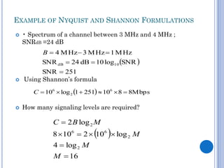 EXAMPLE OF NYQUIST AND SHANNON FORMULATIONS


• Spectrum of a channel between 3 MHz and 4 MHz ;
SNRdB =24 dB

B  4 M Hz  3 M Hz  1 M Hz

SNR dB  24 dB  10 log10 SNR 


SNR  251
Using Shannon’s formula
C  106  log 2 1  251  106  8  8Mbps



How many signaling levels are required?

C  2 B log 2 M

 

8  106  2  10 6  log 2 M
4  log 2 M
M  16

 