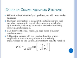 NOISE IN COMMUNICATION SYSTEMS







Without noise/distortion/sync. problem, we will never make
bit errors
The term noise refers to unwanted electrical signals that
are always present in electrical systems; e.g spark-plug
ignition noise, switching transients, and other radiating
electromagnetic signals.
Can describe thermal noise as a zero-mean Gaussian
random process.
A Gaussian process n(t) is a random function whose
amplitude at any arbitrary time t is statistically
characterized by the Gaussian probability density function

 1  n 2 
1
p ( n) 
exp     
 2
 2  



 