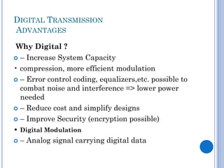 DIGITAL TRANSMISSION
ADVANTAGES
Why Digital ?
 – Increase System Capacity
• compression, more efficient modulation
 – Error control coding, equalizers,etc. possible to
combat noise and interference => lower power
needed
 – Reduce cost and simplify designs
 – Improve Security (encryption possible)
• Digital Modulation
 – Analog signal carrying digital data

 