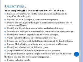 OBJECTIVES :
After completing this lecture the student will be able to :





Have an over all view about the communication system and its
simplified block diagram.
Discuss the main concepts of communication systems.
Discuss and distinguish the types of communication systems and its
channels and Modes.



Identify the digital data transmission methods and timing .



Consider the basic goals or tradeoffs in communication system design .



Identify the channel capacity and its related concepts.



Aware the effect of noise in communication systems.



Discuss the usefulness of digital transmission and its disadvantages.



Discuss Multiplexing techniques and its types and applications.



Identify modulation and its different types .



Compare between different digital modulation schemes.



Design and select a specific simple communication system based on

the trade offs and the performance comparison .


Discuss industry trends.

 
