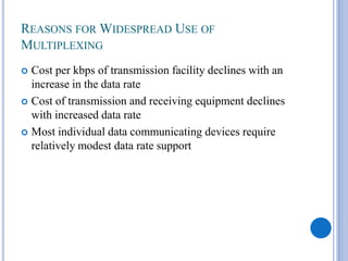REASONS FOR WIDESPREAD USE OF
MULTIPLEXING
Cost per kbps of transmission facility declines with an
increase in the data rate
 Cost of transmission and receiving equipment declines
with increased data rate
 Most individual data communicating devices require
relatively modest data rate support


 