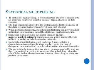 STATISTICAL MULTIPLEXING











In statistical multiplexing , a communication channel is divided into
an arbitrary number of variable bit-rate digital channels or data
streams
The link sharing is adapted to the instantaneous traffic demands of
the data streams that are transferred over each channel
When performed correctly, statistical multiplexing can provide a link
utilization improvement, called the statistical multiplexing gain.
Statistical multiplexing is facilitated through packet
mode or packet-oriented communication, which among others is
utilized in packet switched computer networks
In statistical multiplexing, each packet or frame contains a
channel/data stream identification number, or (in the case of
datagram communication) complete destination address information.
The packets to be transmitted are stored in a common buffer and are
then transmitted according to some specified scheduling rules.(the
adv. Of this is that the transmitter is never Idle as long as there are
packets to transmit.

 