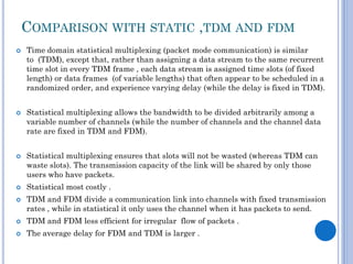 COMPARISON WITH STATIC ,TDM AND FDM









Time domain statistical multiplexing (packet mode communication) is similar
to (TDM), except that, rather than assigning a data stream to the same recurrent
time slot in every TDM frame , each data stream is assigned time slots (of fixed
length) or data frames (of variable lengths) that often appear to be scheduled in a
randomized order, and experience varying delay (while the delay is fixed in TDM).
Statistical multiplexing allows the bandwidth to be divided arbitrarily among a
variable number of channels (while the number of channels and the channel data
rate are fixed in TDM and FDM).
Statistical multiplexing ensures that slots will not be wasted (whereas TDM can
waste slots). The transmission capacity of the link will be shared by only those
users who have packets.
Statistical most costly .
TDM and FDM divide a communication link into channels with fixed transmission
rates , while in statistical it only uses the channel when it has packets to send.



TDM and FDM less efficient for irregular flow of packets .



The average delay for FDM and TDM is larger .

 