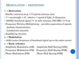 MODULATION – DEFINITION
• Motivation
-Smaller antennas (e.g., l /4 typical antenna size)
• l = wavelength = c/f , where c = speed of light, f= frequency.
• 3000Hz baseband signal => 15 mile antenna, 900 MHz => 8 cm
- Frequency Division Multiplexing – provides separation of signals
- medium characteristics
- Interference rejection
- Simplifying circuitry
 • Modulation
– shifts center frequency of baseband signal up to the radio carrier
 • Basic schemes
- Amplitude Modulation (AM) Amplitude Shift Keying (ASK)
- Frequency Modulation (FM) Frequency Shift Keying (FSK)
- Phase Modulation (PM)
Phase Shift Keying (PSK)


 