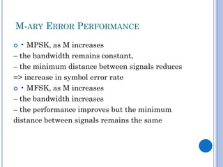 M-ARY ERROR PERFORMANCE
• MPSK, as M increases
– the bandwidth remains constant,
– the minimum distance between signals reduces
=> increase in symbol error rate
 • MFSK, as M increases
– the bandwidth increases
– the performance improves but the minimum
distance between signals remains the same


 