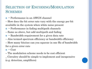 SELECTION OF ENCODING/MODULATION
SCHEMES
• Performance in an AWGN channel
– How does the bit error rate vary with the energy per bit
available in the system when white noise present
 • Performance in fading multipath channels
– Same as above, but add multipath and fading
 • Bandwidth requirement for a given data rate
– Also termed spectrum efficiency or bandwidth efficiency
– How many bits/sec can you squeeze in one Hz of bandwidth
for a given error rate
 • Cost
– The modulation scheme needs to be cost efficient
_ Circuitry should be simple to implement and inexpensive
(e.g. detection, amplifiers)


 