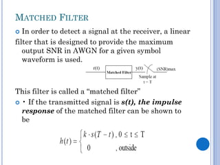 MATCHED FILTER
In order to detect a signal at the receiver, a linear
filter that is designed to provide the maximum
output SNR in AWGN for a given symbol
waveform is used.


This filter is called a “matched filter”
 • If the transmitted signal is s(t), the impulse
response of the matched filter can be shown to
be

 