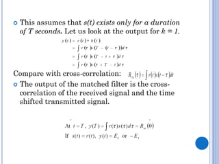 

This assumes that s(t) exists only for a duration
of T seconds. Let us look at the output for k = 1.

Compare with cross-correlation:
 The output of the matched filter is the crosscorrelation of the received signal and the time
shifted transmitted signal.

 