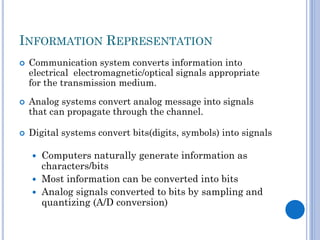 INFORMATION REPRESENTATION






Communication system converts information into
electrical electromagnetic/optical signals appropriate
for the transmission medium.
Analog systems convert analog message into signals
that can propagate through the channel.
Digital systems convert bits(digits, symbols) into signals

Computers naturally generate information as
characters/bits
 Most information can be converted into bits
 Analog signals converted to bits by sampling and
quantizing (A/D conversion)


 