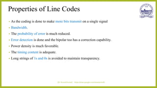 Properties of Line Codes
• As the coding is done to make more bits transmit on a single signal
• Bandwidth.
• The probability of error is much reduced.
• Error detection is done and the bipolar too has a correction capability.
• Power density is much favorable.
• The timing content is adequate.
• Long strings of 1s and 0s is avoided to maintain transparency.
|Dr.Arvind Kumar| https://sites.google.com/view/arvindk
 