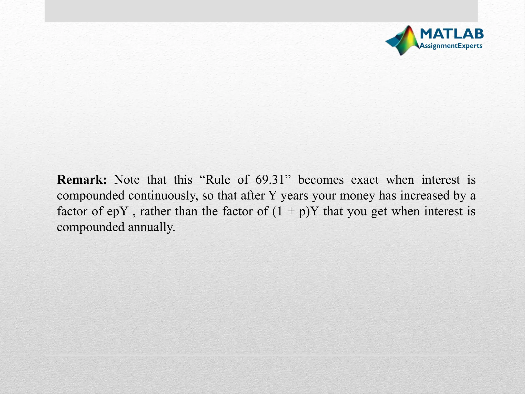 Remark: Note that this “Rule of 69.31” becomes exact when interest is compounded continuously, so that after Y years your money has increased by a factor of epY , rather than the factor of (1 + p)Y that you get when interest is compounded annually. 
