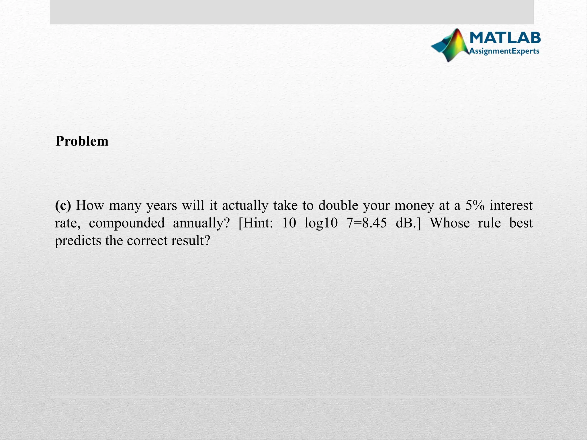 (c) How many years will it actually take to double your money at a 5% interest rate, compounded annually? [Hint: 10 log10 7=8.45 dB.] Whose rule best predicts the correct result? Problem 