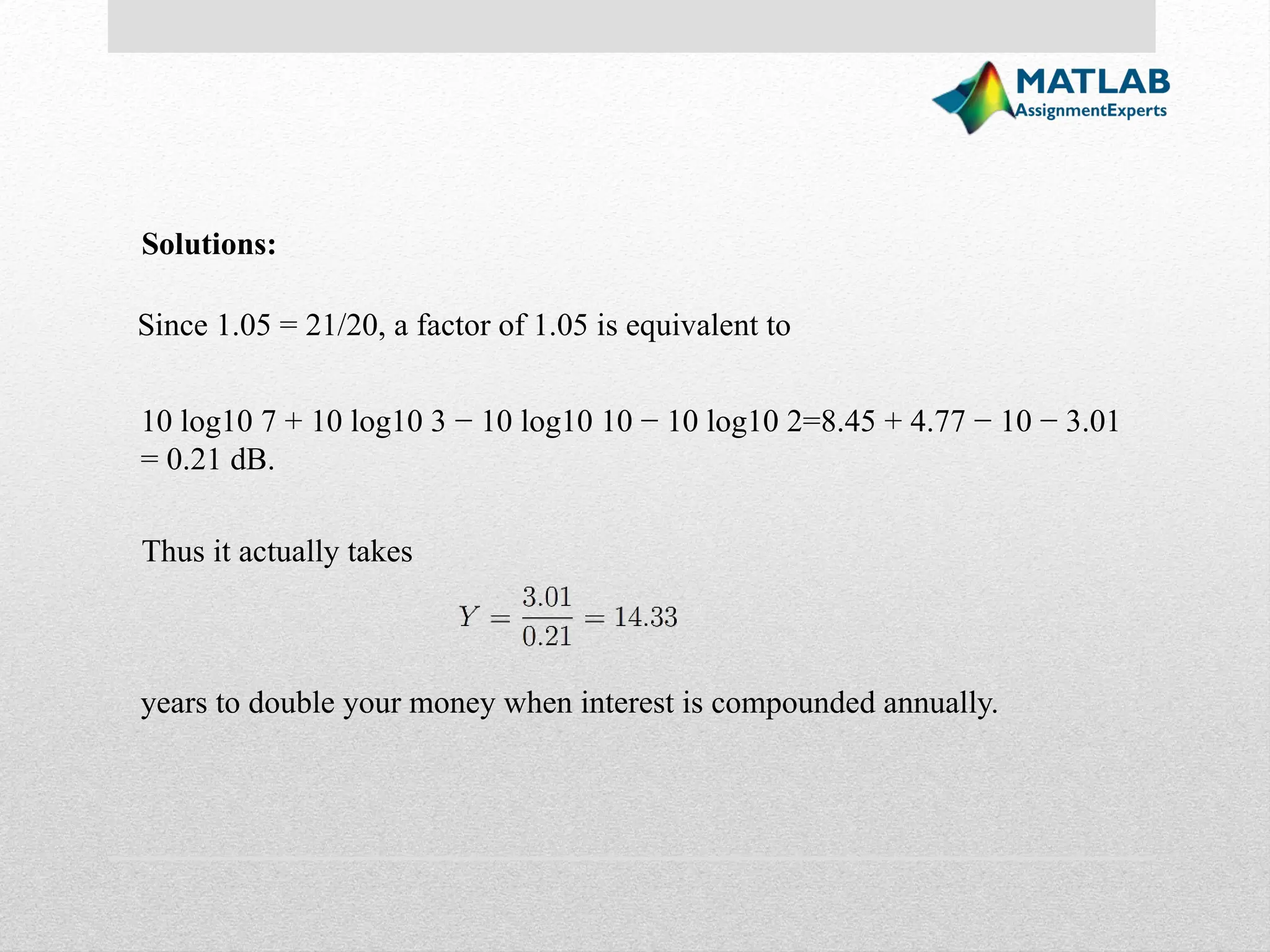 Since 1.05 = 21/20, a factor of 1.05 is equivalent to Solutions: 10 log10 7 + 10 log10 3 − 10 log10 10 − 10 log10 2=8.45 + 4.77 − 10 − 3.01 = 0.21 dB. Thus it actually takes years to double your money when interest is compounded annually. 