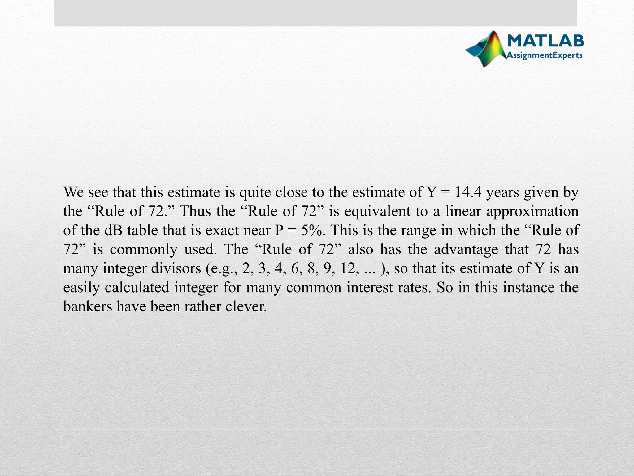 We see that this estimate is quite close to the estimate of Y = 14.4 years given by the “Rule of 72.” Thus the “Rule of 72” is equivalent to a linear approximation of the dB table that is exact near P = 5%. This is the range in which the “Rule of 72” is commonly used. The “Rule of 72” also has the advantage that 72 has many integer divisors (e.g., 2, 3, 4, 6, 8, 9, 12, ... ), so that its estimate of Y is an easily calculated integer for many common interest rates. So in this instance the bankers have been rather clever. 