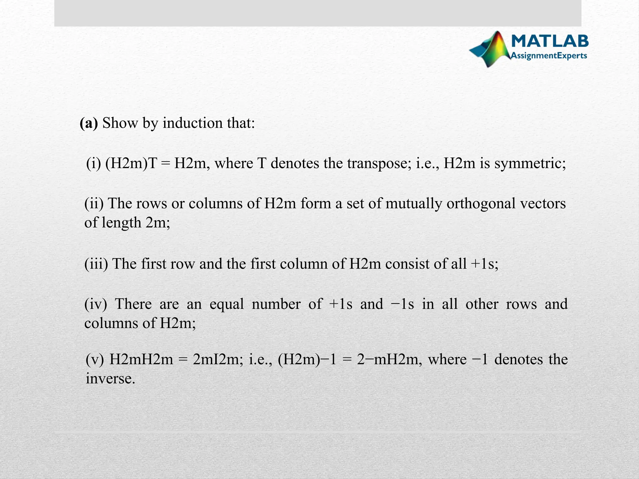 (a) Show by induction that: (i) (H2m)T = H2m, where T denotes the transpose; i.e., H2m is symmetric; (ii) The rows or columns of H2m form a set of mutually orthogonal vectors of length 2m; (iii) The first row and the first column of H2m consist of all +1s; (iv) There are an equal number of +1s and −1s in all other rows and columns of H2m; (v) H2mH2m = 2mI2m; i.e., (H2m)−1 = 2−mH2m, where −1 denotes the inverse. 