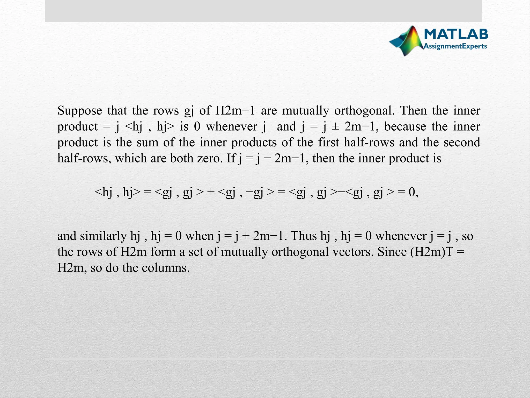 Suppose that the rows gj of H2m−1 are mutually orthogonal. Then the inner product = j <hj , hj> is 0 whenever j and j = j ± 2m−1, because the inner product is the sum of the inner products of the first half-rows and the second half-rows, which are both zero. If j = j − 2m−1, then the inner product is <hj , hj> = <gj , gj > + <gj , −gj > = <gj , gj >−<gj , gj > = 0, and similarly hj , hj = 0 when j = j + 2m−1. Thus hj , hj = 0 whenever j = j , so the rows of H2m form a set of mutually orthogonal vectors. Since (H2m)T = H2m, so do the columns. 