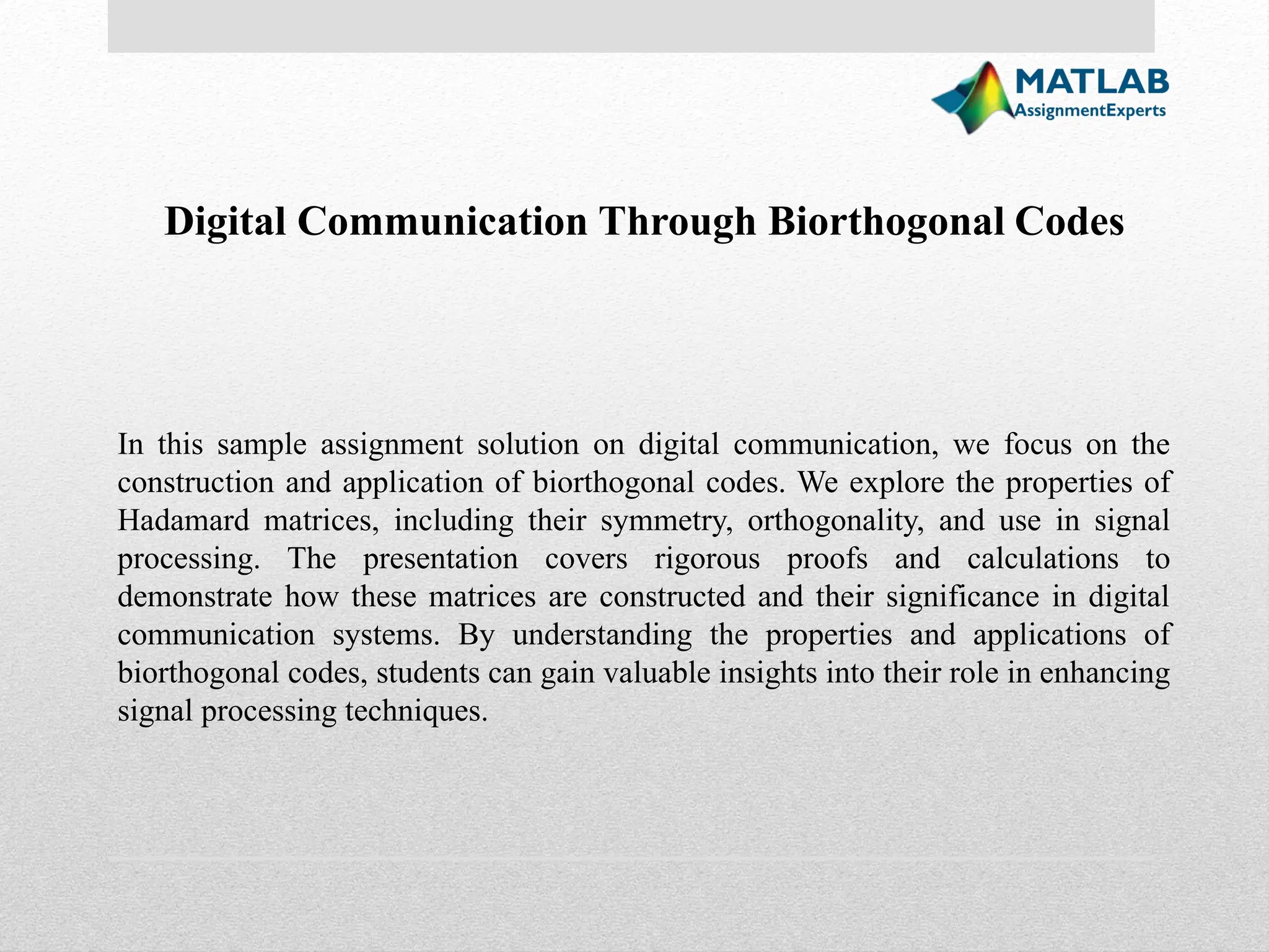 In this sample assignment solution on digital communication, we focus on the construction and application of biorthogonal codes. We explore the properties of Hadamard matrices, including their symmetry, orthogonality, and use in signal processing. The presentation covers rigorous proofs and calculations to demonstrate how these matrices are constructed and their significance in digital communication systems. By understanding the properties and applications of biorthogonal codes, students can gain valuable insights into their role in enhancing signal processing techniques. Digital Communication Through Biorthogonal Codes 