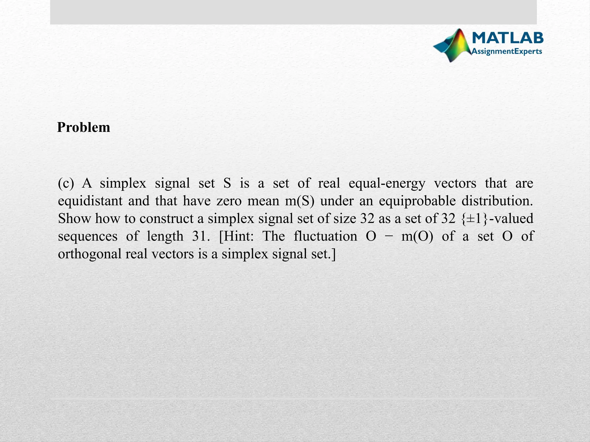 (c) A simplex signal set S is a set of real equal-energy vectors that are equidistant and that have zero mean m(S) under an equiprobable distribution. Show how to construct a simplex signal set of size 32 as a set of 32 {±1}-valued sequences of length 31. [Hint: The fluctuation O − m(O) of a set O of orthogonal real vectors is a simplex signal set.] Problem 