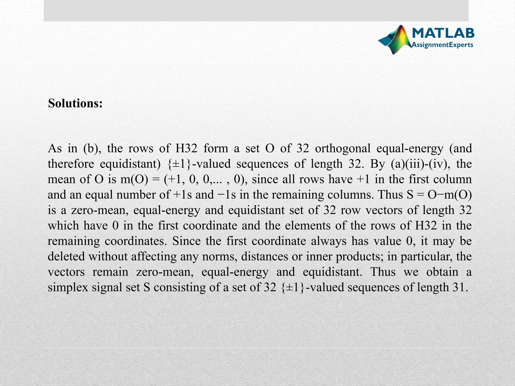 Solutions: As in (b), the rows of H32 form a set O of 32 orthogonal equal-energy (and therefore equidistant) {±1}-valued sequences of length 32. By (a)(iii)-(iv), the mean of O is m(O) = (+1, 0, 0,... , 0), since all rows have +1 in the first column and an equal number of +1s and −1s in the remaining columns. Thus S = O−m(O) is a zero-mean, equal-energy and equidistant set of 32 row vectors of length 32 which have 0 in the first coordinate and the elements of the rows of H32 in the remaining coordinates. Since the first coordinate always has value 0, it may be deleted without affecting any norms, distances or inner products; in particular, the vectors remain zero-mean, equal-energy and equidistant. Thus we obtain a simplex signal set S consisting of a set of 32 {±1}-valued sequences of length 31. 