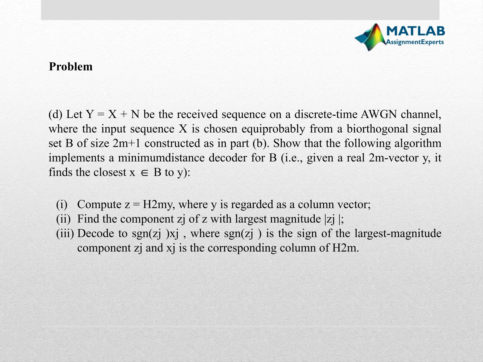 (d) Let Y = X + N be the received sequence on a discrete-time AWGN channel, where the input sequence X is chosen equiprobably from a biorthogonal signal set B of size 2m+1 constructed as in part (b). Show that the following algorithm implements a minimumdistance decoder for B (i.e., given a real 2m-vector y, it finds the closest x B to y): ∈ (i) Compute z = H2my, where y is regarded as a column vector; (ii) Find the component zj of z with largest magnitude |zj |; (iii) Decode to sgn(zj )xj , where sgn(zj ) is the sign of the largest-magnitude component zj and xj is the corresponding column of H2m. Problem 
