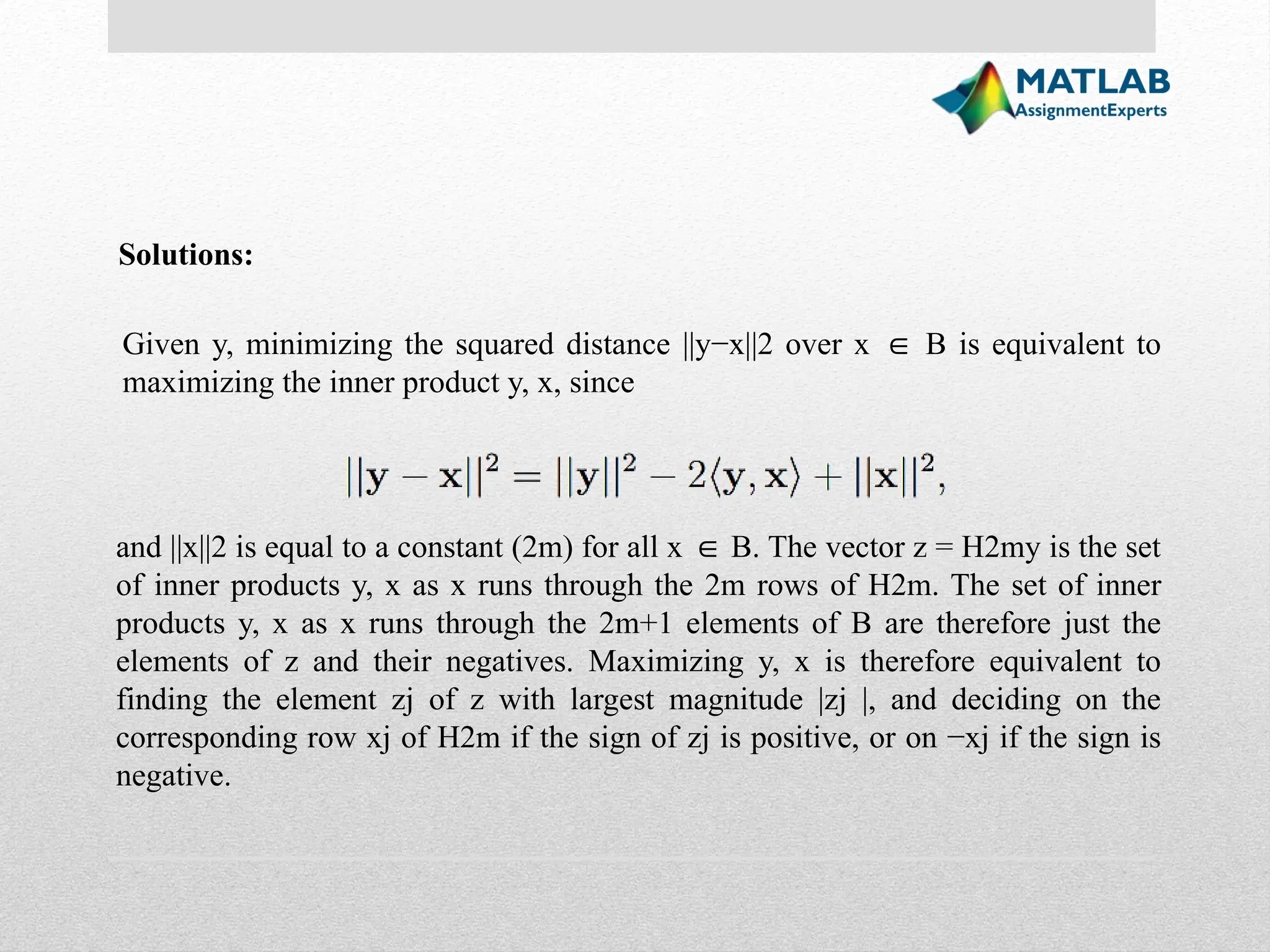 Solutions: Given y, minimizing the squared distance ||y−x||2 over x B is equivalent to ∈ maximizing the inner product y, x, since and ||x||2 is equal to a constant (2m) for all x B. The vector z = H2my is the set ∈ of inner products y, x as x runs through the 2m rows of H2m. The set of inner products y, x as x runs through the 2m+1 elements of B are therefore just the elements of z and their negatives. Maximizing y, x is therefore equivalent to finding the element zj of z with largest magnitude |zj |, and deciding on the corresponding row xj of H2m if the sign of zj is positive, or on −xj if the sign is negative. 
