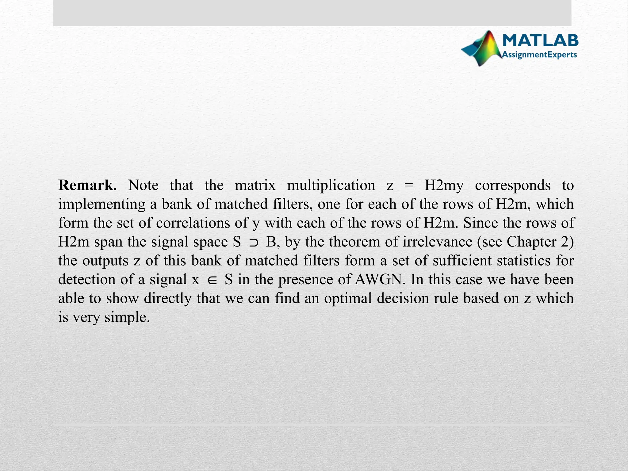Remark. Note that the matrix multiplication z = H2my corresponds to implementing a bank of matched filters, one for each of the rows of H2m, which form the set of correlations of y with each of the rows of H2m. Since the rows of H2m span the signal space S B, by the theorem of irrelevance (see Chapter 2) ⊃ the outputs z of this bank of matched filters form a set of sufficient statistics for detection of a signal x S in the presence of AWGN. In this case we have been ∈ able to show directly that we can find an optimal decision rule based on z which is very simple. 