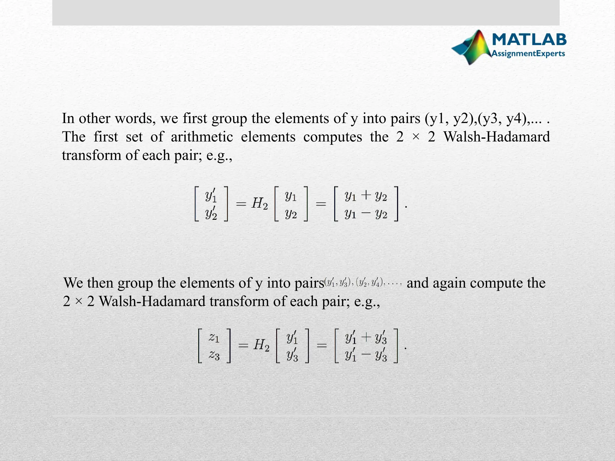 In other words, we first group the elements of y into pairs (y1, y2),(y3, y4),... . The first set of arithmetic elements computes the 2 × 2 Walsh-Hadamard transform of each pair; e.g., We then group the elements of y into pairs and again compute the 2 × 2 Walsh-Hadamard transform of each pair; e.g., 