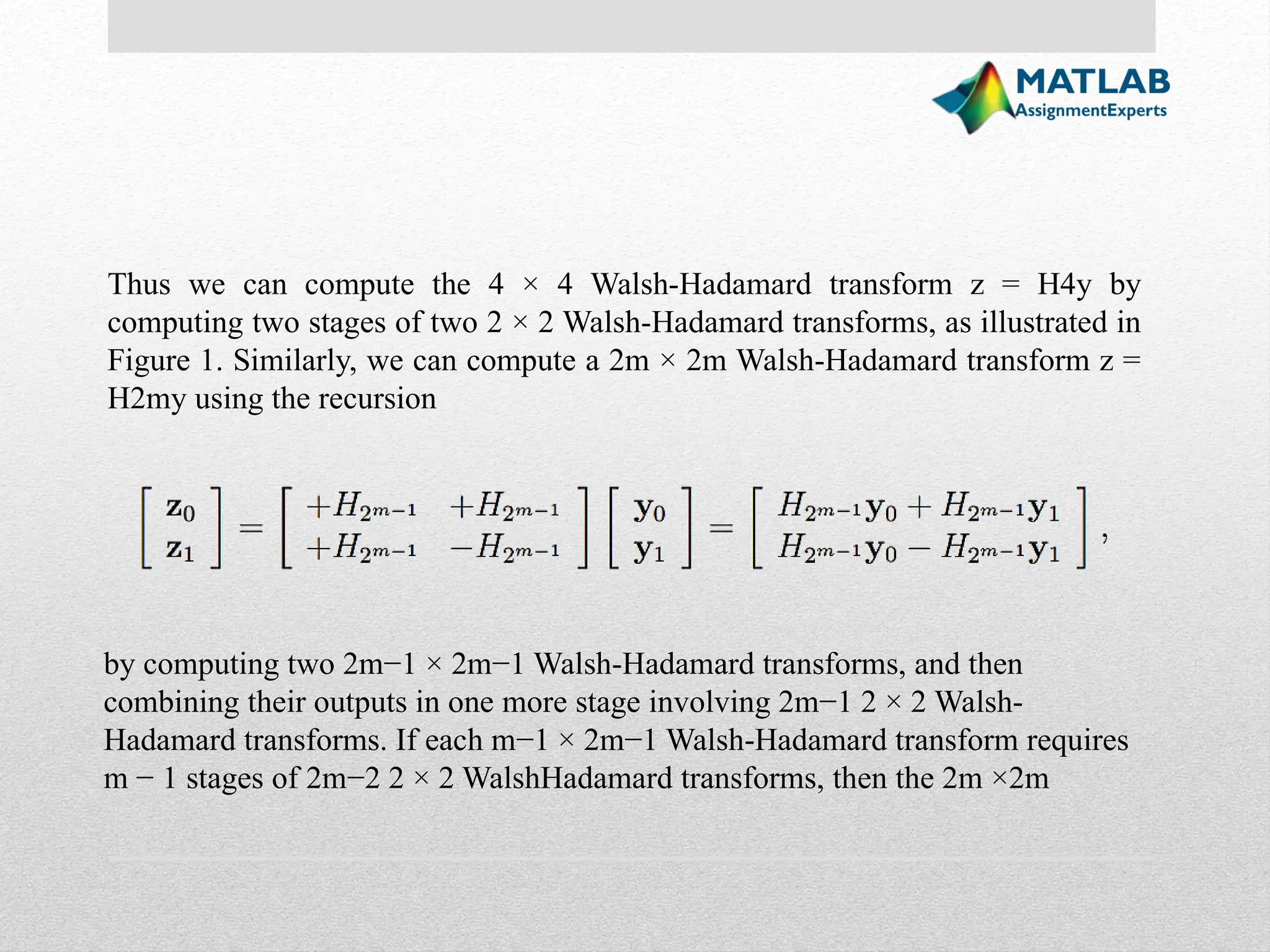 Thus we can compute the 4 × 4 Walsh-Hadamard transform z = H4y by computing two stages of two 2 × 2 Walsh-Hadamard transforms, as illustrated in Figure 1. Similarly, we can compute a 2m × 2m Walsh-Hadamard transform z = H2my using the recursion by computing two 2m−1 × 2m−1 Walsh-Hadamard transforms, and then combining their outputs in one more stage involving 2m−1 2 × 2 Walsh- Hadamard transforms. If each m−1 × 2m−1 Walsh-Hadamard transform requires m − 1 stages of 2m−2 2 × 2 WalshHadamard transforms, then the 2m ×2m 