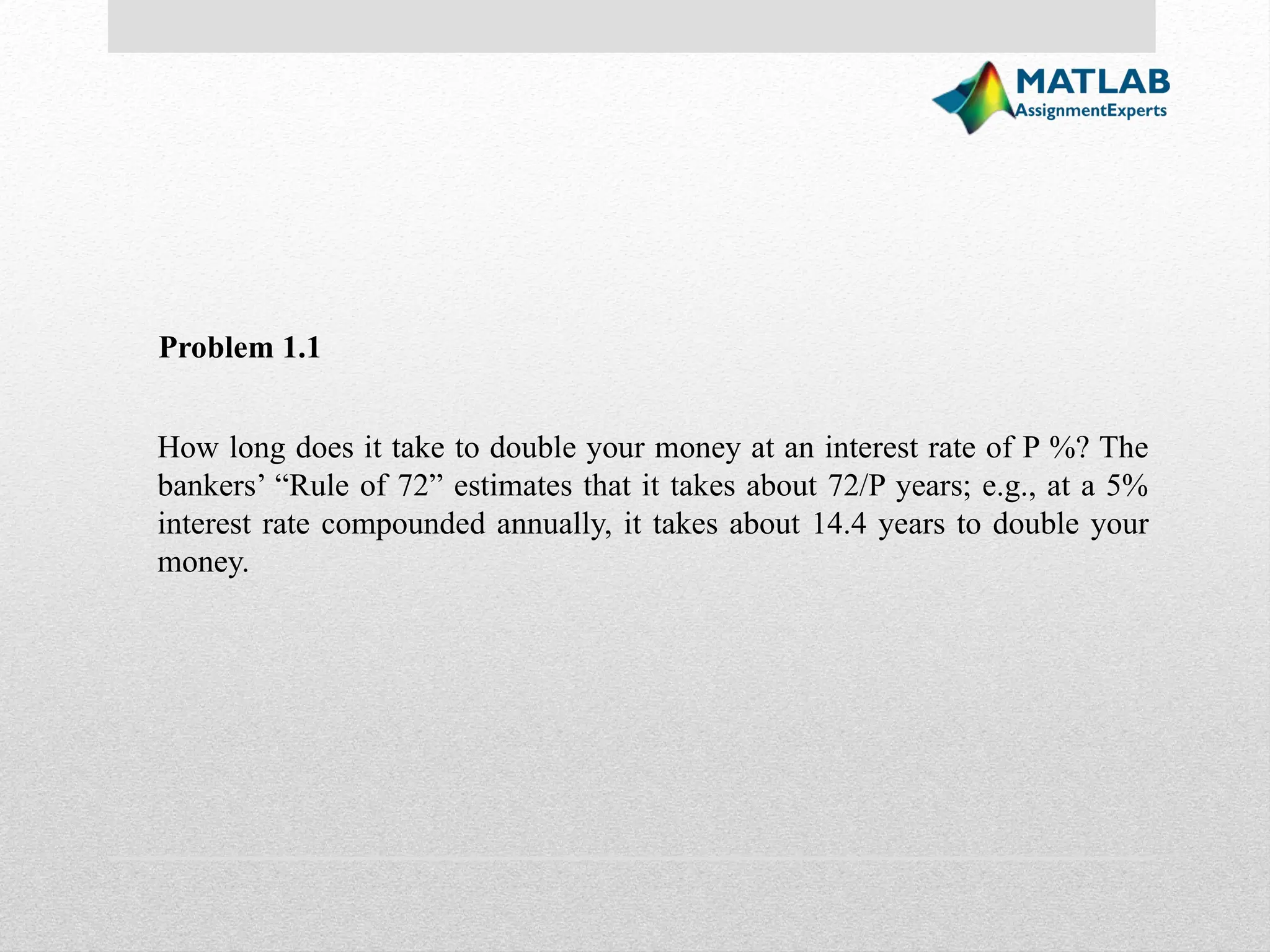 Problem 1.1 How long does it take to double your money at an interest rate of P %? The bankers’ “Rule of 72” estimates that it takes about 72/P years; e.g., at a 5% interest rate compounded annually, it takes about 14.4 years to double your money. 