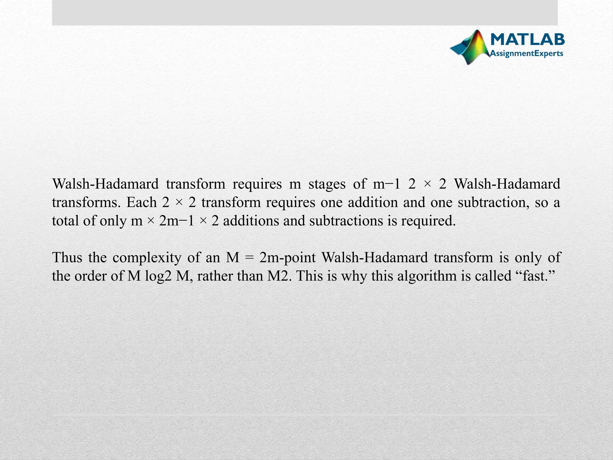 Walsh-Hadamard transform requires m stages of m−1 2 × 2 Walsh-Hadamard transforms. Each 2 × 2 transform requires one addition and one subtraction, so a total of only m × 2m−1 × 2 additions and subtractions is required. Thus the complexity of an M = 2m-point Walsh-Hadamard transform is only of the order of M log2 M, rather than M2. This is why this algorithm is called “fast.” 