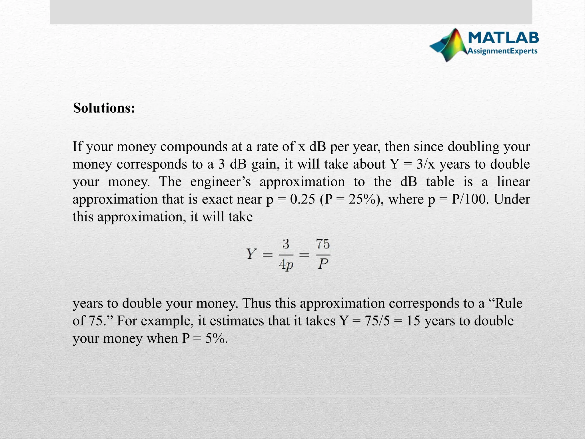 Solutions: If your money compounds at a rate of x dB per year, then since doubling your money corresponds to a 3 dB gain, it will take about Y = 3/x years to double your money. The engineer’s approximation to the dB table is a linear approximation that is exact near p = 0.25 (P = 25%), where p = P/100. Under this approximation, it will take years to double your money. Thus this approximation corresponds to a “Rule of 75.” For example, it estimates that it takes Y = 75/5 = 15 years to double your money when P = 5%. 
