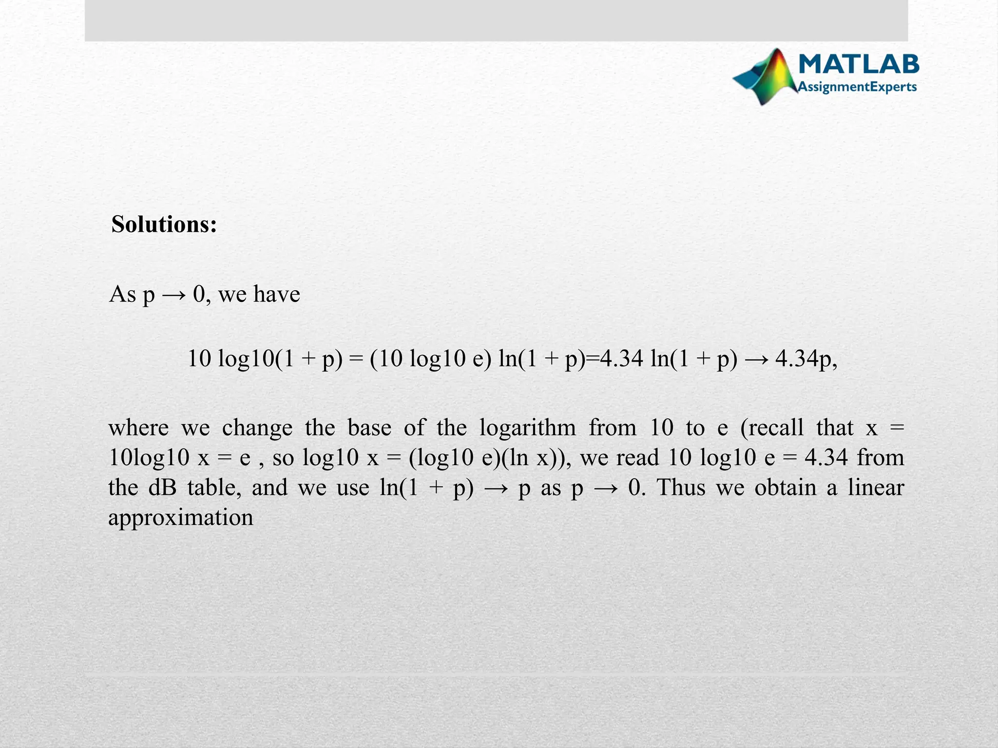 As p → 0, we have Solutions: 10 log10(1 + p) = (10 log10 e) ln(1 + p)=4.34 ln(1 + p) → 4.34p, where we change the base of the logarithm from 10 to e (recall that x = 10log10 x = e , so log10 x = (log10 e)(ln x)), we read 10 log10 e = 4.34 from the dB table, and we use ln(1 + p) → p as p → 0. Thus we obtain a linear approximation 