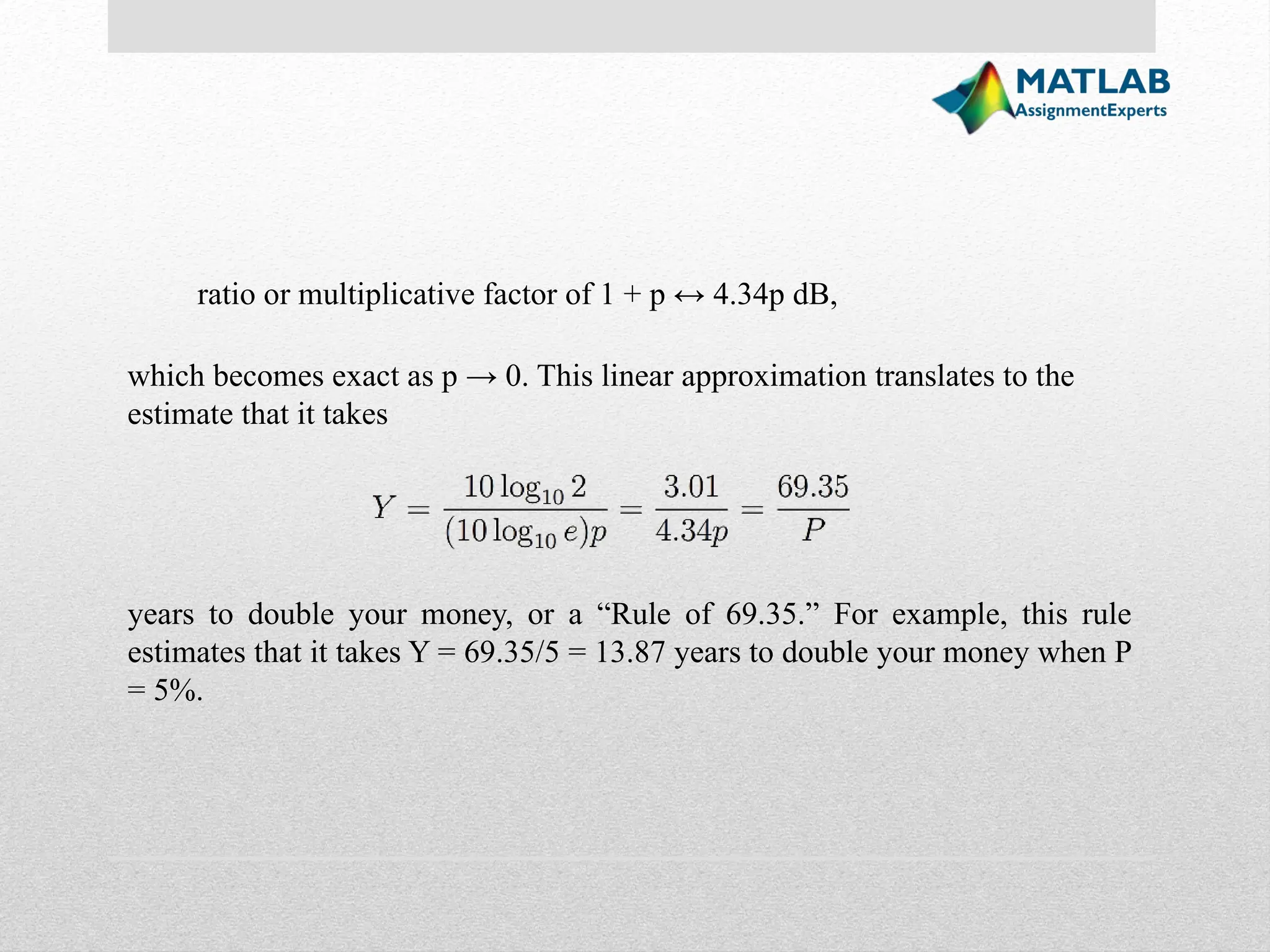ratio or multiplicative factor of 1 + p ↔ 4.34p dB, which becomes exact as p → 0. This linear approximation translates to the estimate that it takes years to double your money, or a “Rule of 69.35.” For example, this rule estimates that it takes Y = 69.35/5 = 13.87 years to double your money when P = 5%. 