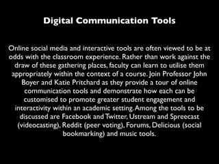 Digital Communication Tools


Online social media and interactive tools are often viewed to be at
odds with the classroom experience. Rather than work against the
  draw of these gathering places, faculty can learn to utilise them
 appropriately within the context of a course. Join Professor John
    Boyer and Katie Pritchard as they provide a tour of online
      communication tools and demonstrate how each can be
     customised to promote greater student engagement and
  interactivity within an academic setting. Among the tools to be
    discussed are Facebook and Twitter, Ustream and Spreecast
   (videocasting), Reddit (peer voting), Forums, Delicious (social
                   bookmarking) and music tools.
 