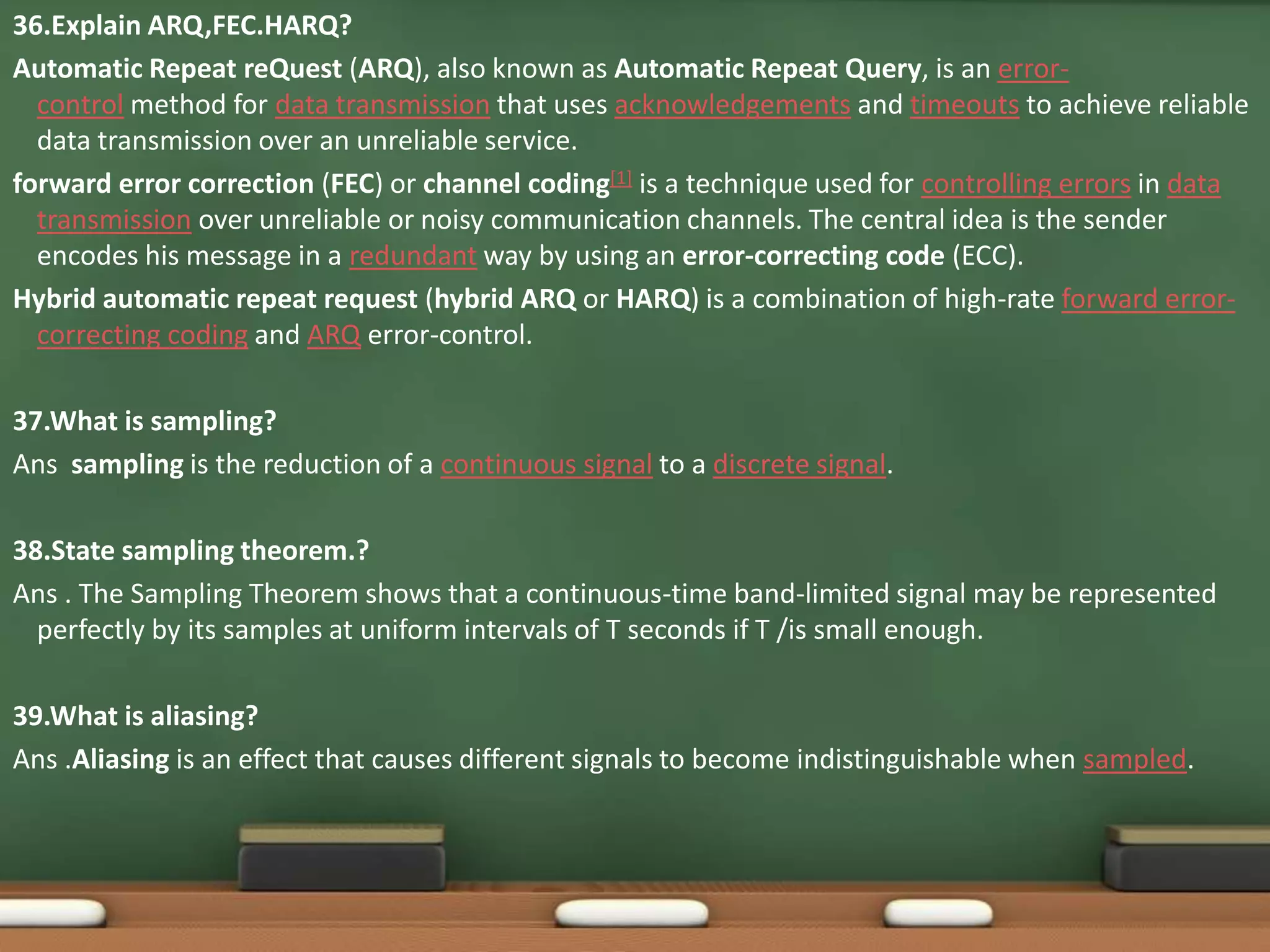 36.Explain ARQ,FEC.HARQ? 
Automatic Repeat reQuest (ARQ), also known as Automatic Repeat Query, is an error-control 
method for data transmission that uses acknowledgements and timeouts to achieve reliable 
data transmission over an unreliable service. 
forward error correction (FEC) or channel coding[1] is a technique used for controlling errors in data 
transmission over unreliable or noisy communication channels. The central idea is the sender 
encodes his message in a redundant way by using an error-correcting code (ECC). 
Hybrid automatic repeat request (hybrid ARQ or HARQ) is a combination of high-rate forward error-correcting 
coding and ARQ error-control. 
37.What is sampling? 
Ans sampling is the reduction of a continuous signal to a discrete signal. 
38.State sampling theorem.? 
Ans . The Sampling Theorem shows that a continuous-time band-limited signal may be represented 
perfectly by its samples at uniform intervals of T seconds if T /is small enough. 
39.What is aliasing? 
Ans .Aliasing is an effect that causes different signals to become indistinguishable when sampled. 
 