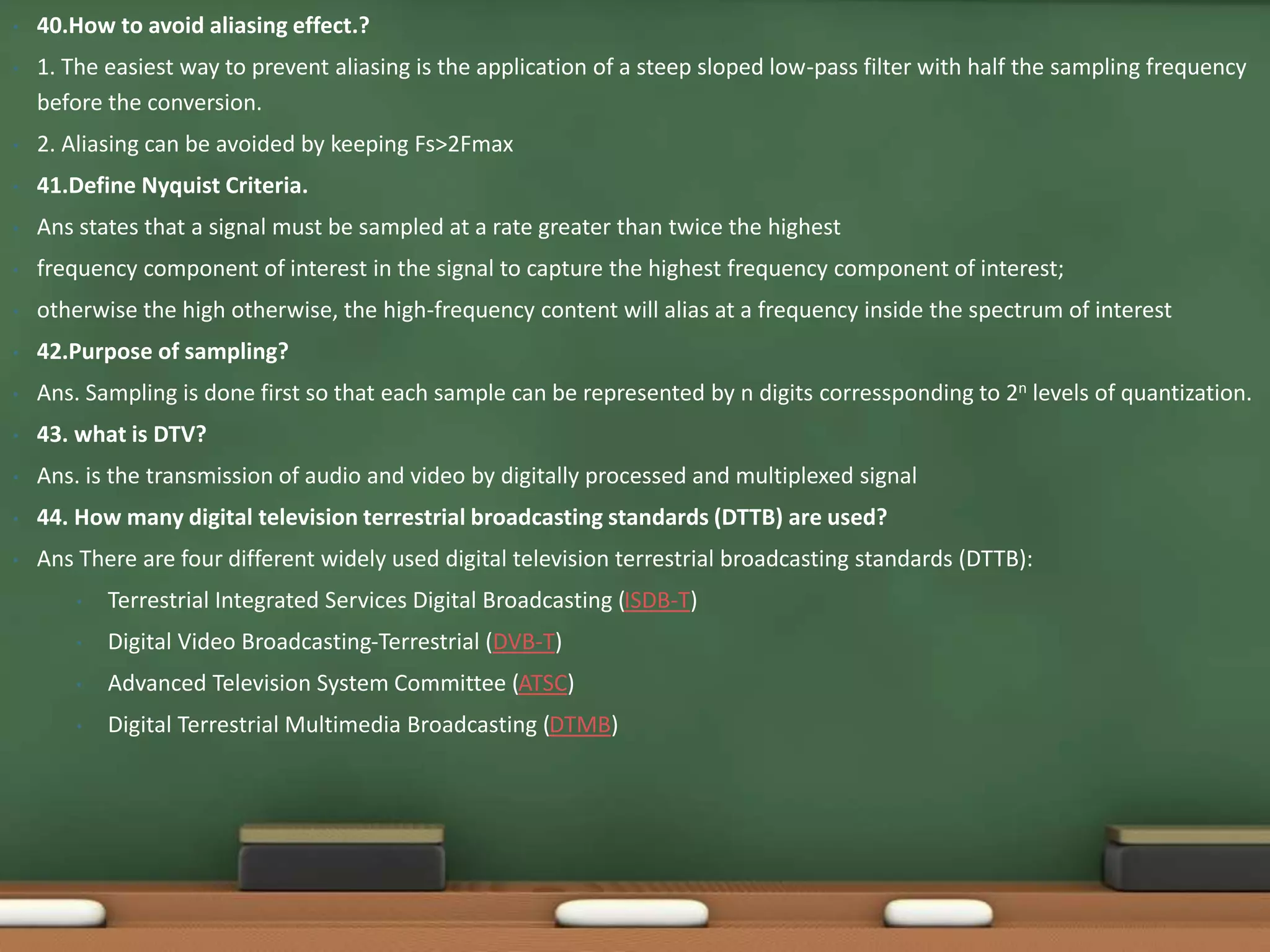 • 40.How to avoid aliasing effect.? 
• 1. The easiest way to prevent aliasing is the application of a steep sloped low-pass filter with half the sampling frequency 
before the conversion. 
• 2. Aliasing can be avoided by keeping Fs>2Fmax 
• 41.Define Nyquist Criteria. 
• Ans states that a signal must be sampled at a rate greater than twice the highest 
• frequency component of interest in the signal to capture the highest frequency component of interest; 
• otherwise the high otherwise, the high-frequency content will alias at a frequency inside the spectrum of interest 
• 42.Purpose of sampling? 
• Ans. Sampling is done first so that each sample can be represented by n digits corressponding to 2n levels of quantization. 
• 43. what is DTV? 
• Ans. is the transmission of audio and video by digitally processed and multiplexed signal 
• 44. How many digital television terrestrial broadcasting standards (DTTB) are used? 
• Ans There are four different widely used digital television terrestrial broadcasting standards (DTTB): 
• Terrestrial Integrated Services Digital Broadcasting (ISDB-T) 
• Digital Video Broadcasting-Terrestrial (DVB-T) 
• Advanced Television System Committee (ATSC) 
• Digital Terrestrial Multimedia Broadcasting (DTMB) 
 