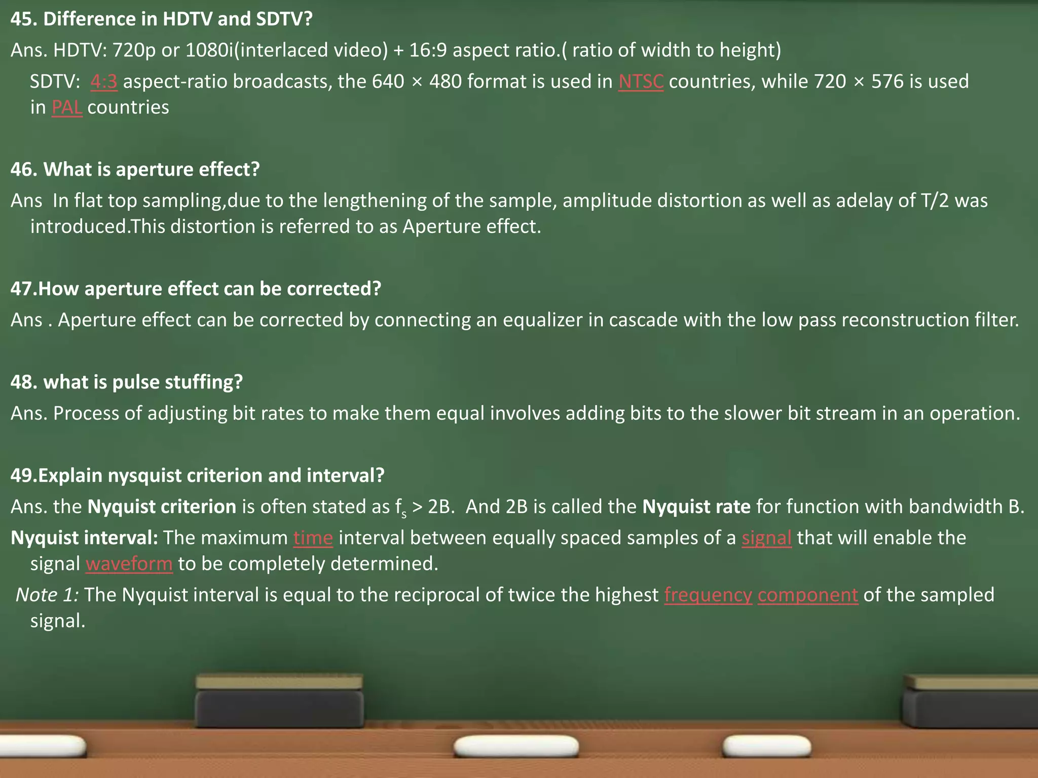 45. Difference in HDTV and SDTV? 
Ans. HDTV: 720p or 1080i(interlaced video) + 16:9 aspect ratio.( ratio of width to height) 
SDTV: 4:3 aspect-ratio broadcasts, the 640 × 480 format is used in NTSC countries, while 720 × 576 is used 
in PAL countries 
46. What is aperture effect? 
Ans In flat top sampling,due to the lengthening of the sample, amplitude distortion as well as adelay of T/2 was 
introduced.This distortion is referred to as Aperture effect. 
47.How aperture effect can be corrected? 
Ans . Aperture effect can be corrected by connecting an equalizer in cascade with the low pass reconstruction filter. 
48. what is pulse stuffing? 
Ans. Process of adjusting bit rates to make them equal involves adding bits to the slower bit stream in an operation. 
49.Explain nysquist criterion and interval? 
Ans. the Nyquist criterion is often stated as fs > 2B. And 2B is called the Nyquist rate for function with bandwidth B. 
Nyquist interval: The maximum time interval between equally spaced samples of a signal that will enable the 
signal waveform to be completely determined. 
Note 1: The Nyquist interval is equal to the reciprocal of twice the highest frequency component of the sampled 
signal. 
 
