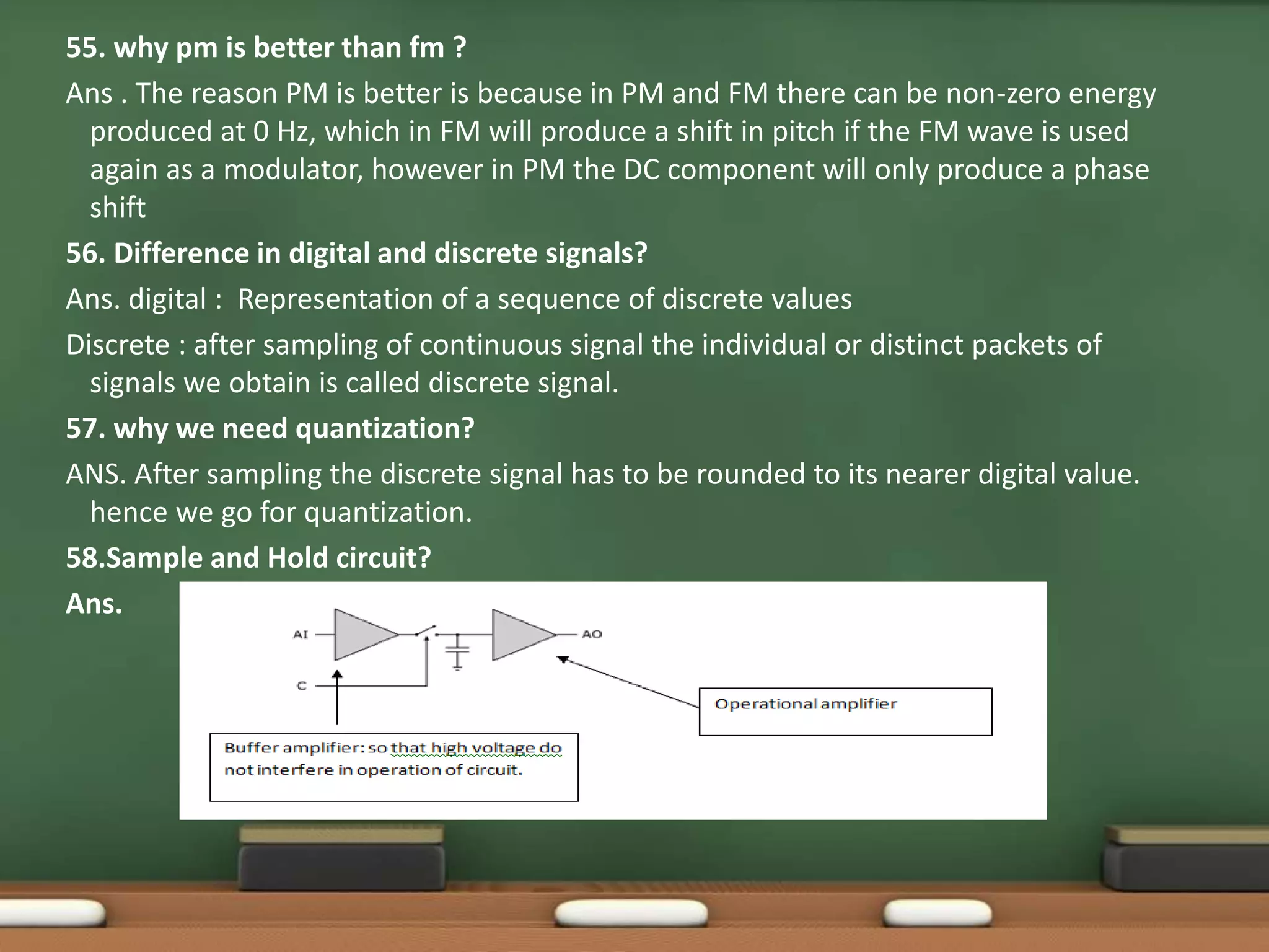 55. why pm is better than fm ? 
Ans . The reason PM is better is because in PM and FM there can be non-zero energy 
produced at 0 Hz, which in FM will produce a shift in pitch if the FM wave is used 
again as a modulator, however in PM the DC component will only produce a phase 
shift 
56. Difference in digital and discrete signals? 
Ans. digital : Representation of a sequence of discrete values 
Discrete : after sampling of continuous signal the individual or distinct packets of 
signals we obtain is called discrete signal. 
57. why we need quantization? 
ANS. After sampling the discrete signal has to be rounded to its nearer digital value. 
hence we go for quantization. 
58.Sample and Hold circuit? 
Ans. 
 