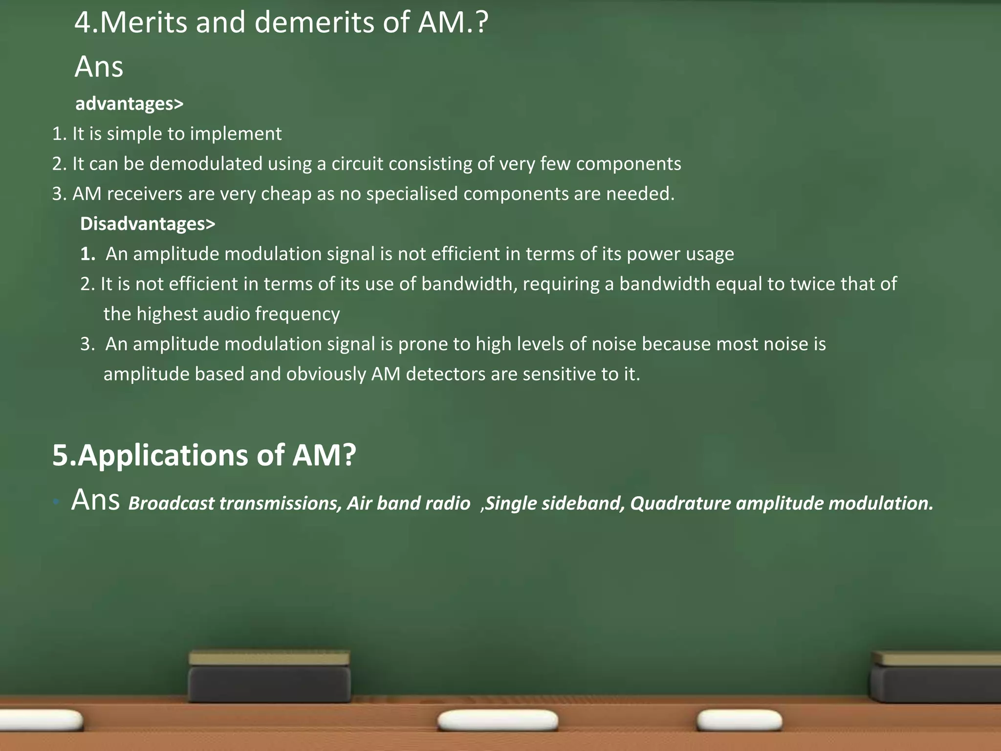 4.Merits and demerits of AM.? 
Ans 
advantages> 
1. It is simple to implement 
2. It can be demodulated using a circuit consisting of very few components 
3. AM receivers are very cheap as no specialised components are needed. 
Disadvantages> 
1. An amplitude modulation signal is not efficient in terms of its power usage 
2. It is not efficient in terms of its use of bandwidth, requiring a bandwidth equal to twice that of 
the highest audio frequency 
3. An amplitude modulation signal is prone to high levels of noise because most noise is 
amplitude based and obviously AM detectors are sensitive to it. 
5.Applications of AM? 
• Ans Broadcast transmissions, Air band radio ,Single sideband, Quadrature amplitude modulation. 
 