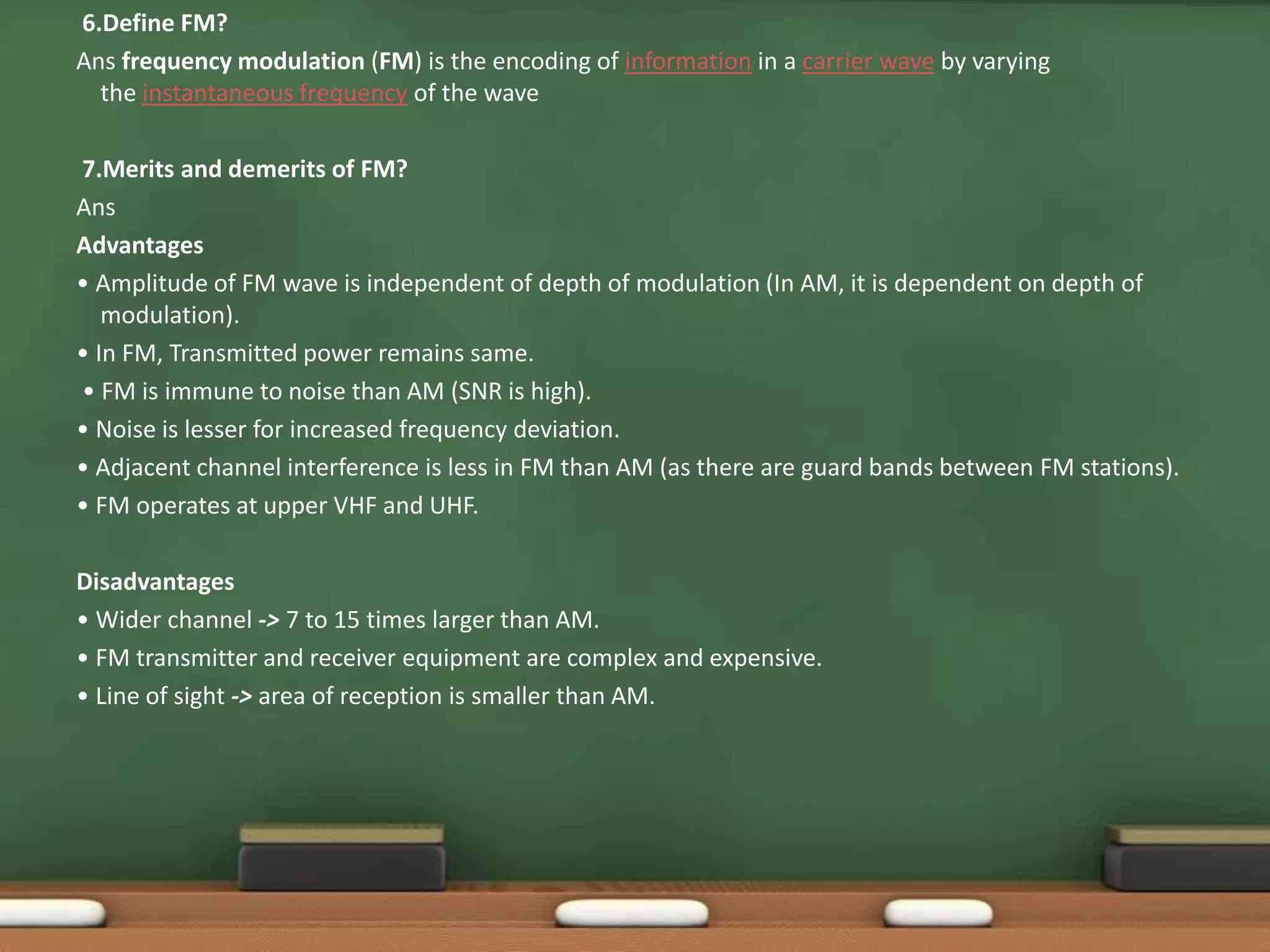 6.Define FM? 
Ans frequency modulation (FM) is the encoding of information in a carrier wave by varying 
the instantaneous frequency of the wave 
7.Merits and demerits of FM? 
Ans 
Advantages 
• Amplitude of FM wave is independent of depth of modulation (In AM, it is dependent on depth of 
modulation). 
• In FM, Transmitted power remains same. 
• FM is immune to noise than AM (SNR is high). 
• Noise is lesser for increased frequency deviation. 
• Adjacent channel interference is less in FM than AM (as there are guard bands between FM stations). 
• FM operates at upper VHF and UHF. 
Disadvantages 
• Wider channel -> 7 to 15 times larger than AM. 
• FM transmitter and receiver equipment are complex and expensive. 
• Line of sight -> area of reception is smaller than AM. 
 