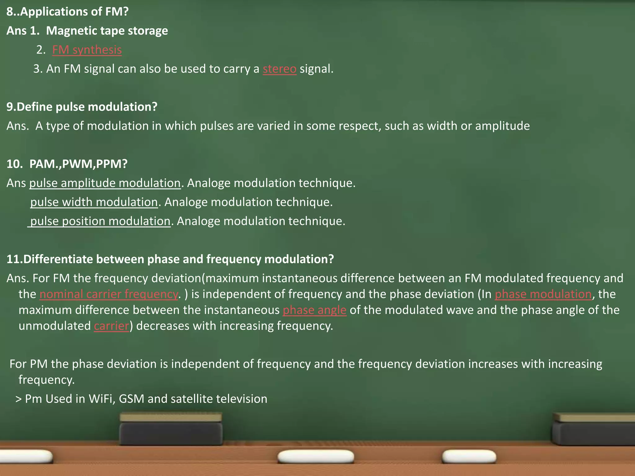 8..Applications of FM? 
Ans 1. Magnetic tape storage 
2. FM synthesis 
3. An FM signal can also be used to carry a stereo signal. 
9.Define pulse modulation? 
Ans. A type of modulation in which pulses are varied in some respect, such as width or amplitude 
10. PAM.,PWM,PPM? 
Ans pulse amplitude modulation. Analoge modulation technique. 
pulse width modulation. Analoge modulation technique. 
pulse position modulation. Analoge modulation technique. 
11.Differentiate between phase and frequency modulation? 
Ans. For FM the frequency deviation(maximum instantaneous difference between an FM modulated frequency and 
the nominal carrier frequency. ) is independent of frequency and the phase deviation (In phase modulation, the 
maximum difference between the instantaneous phase angle of the modulated wave and the phase angle of the 
unmodulated carrier) decreases with increasing frequency. 
For PM the phase deviation is independent of frequency and the frequency deviation increases with increasing 
frequency. 
> Pm Used in WiFi, GSM and satellite television 
 
