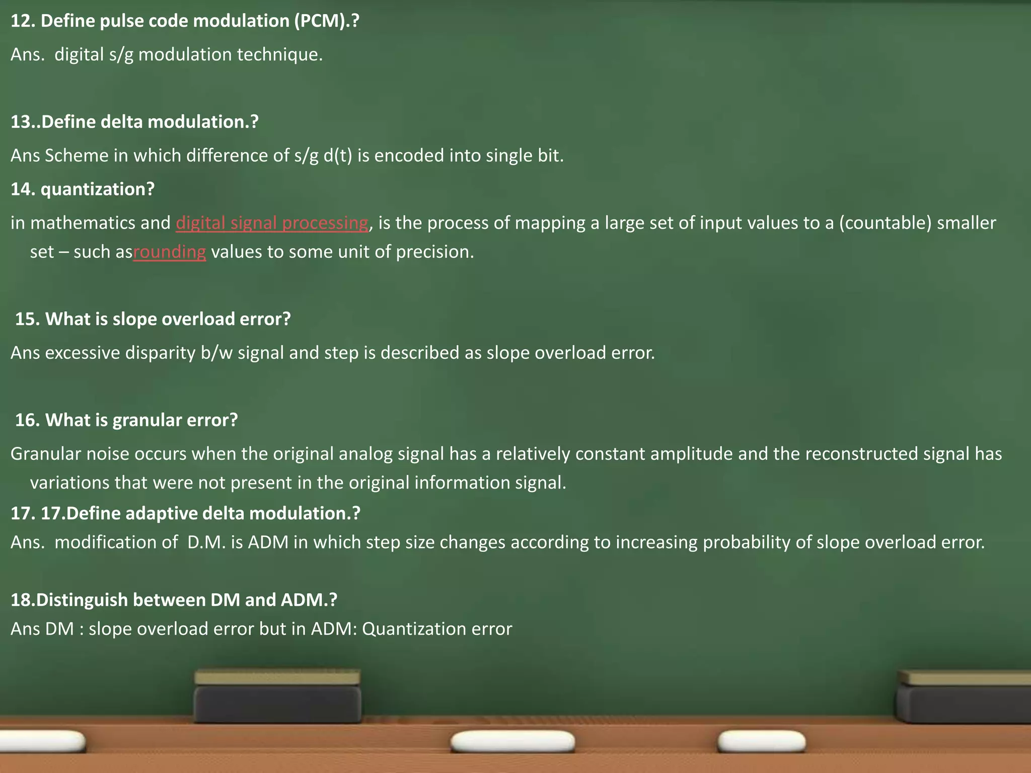 12. Define pulse code modulation (PCM).? 
Ans. digital s/g modulation technique. 
13..Define delta modulation.? 
Ans Scheme in which difference of s/g d(t) is encoded into single bit. 
14. quantization? 
in mathematics and digital signal processing, is the process of mapping a large set of input values to a (countable) smaller 
set – such asrounding values to some unit of precision. 
15. What is slope overload error? 
Ans excessive disparity b/w signal and step is described as slope overload error. 
16. What is granular error? 
Granular noise occurs when the original analog signal has a relatively constant amplitude and the reconstructed signal has 
variations that were not present in the original information signal. 
17. 17.Define adaptive delta modulation.? 
Ans. modification of D.M. is ADM in which step size changes according to increasing probability of slope overload error. 
18.Distinguish between DM and ADM.? 
Ans DM : slope overload error but in ADM: Quantization error 
 
