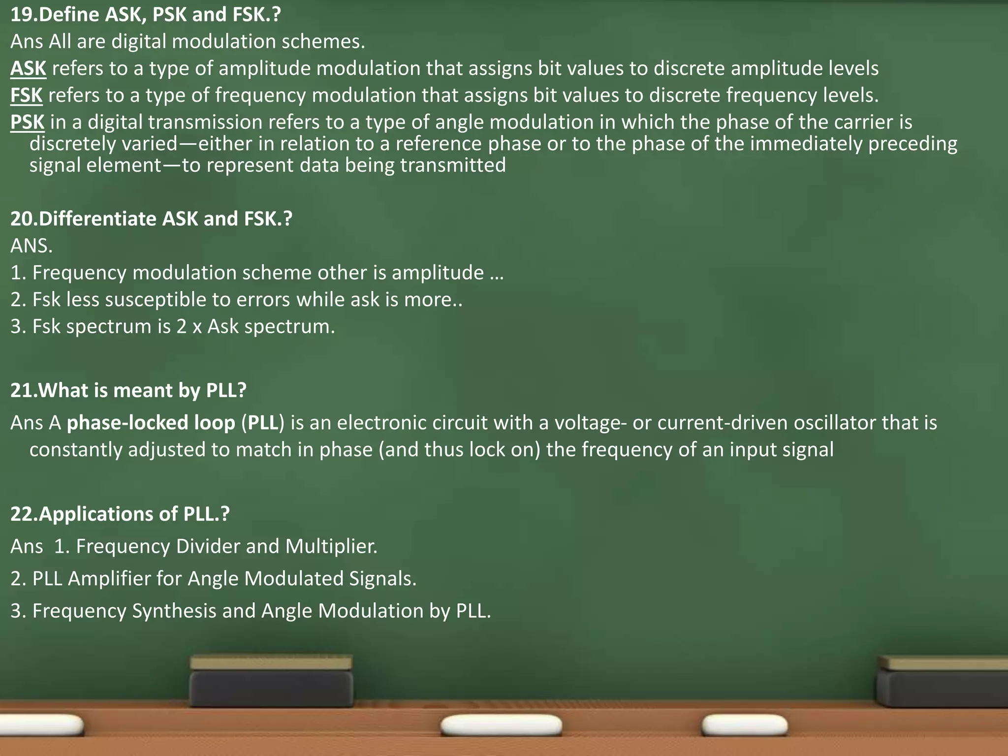 19.Define ASK, PSK and FSK.? 
Ans All are digital modulation schemes. 
ASK refers to a type of amplitude modulation that assigns bit values to discrete amplitude levels 
FSK refers to a type of frequency modulation that assigns bit values to discrete frequency levels. 
PSK in a digital transmission refers to a type of angle modulation in which the phase of the carrier is 
discretely varied—either in relation to a reference phase or to the phase of the immediately preceding 
signal element—to represent data being transmitted 
20.Differentiate ASK and FSK.? 
ANS. 
1. Frequency modulation scheme other is amplitude … 
2. Fsk less susceptible to errors while ask is more.. 
3. Fsk spectrum is 2 x Ask spectrum. 
21.What is meant by PLL? 
Ans A phase-locked loop (PLL) is an electronic circuit with a voltage- or current-driven oscillator that is 
constantly adjusted to match in phase (and thus lock on) the frequency of an input signal 
22.Applications of PLL.? 
Ans 1. Frequency Divider and Multiplier. 
2. PLL Amplifier for Angle Modulated Signals. 
3. Frequency Synthesis and Angle Modulation by PLL. 
 