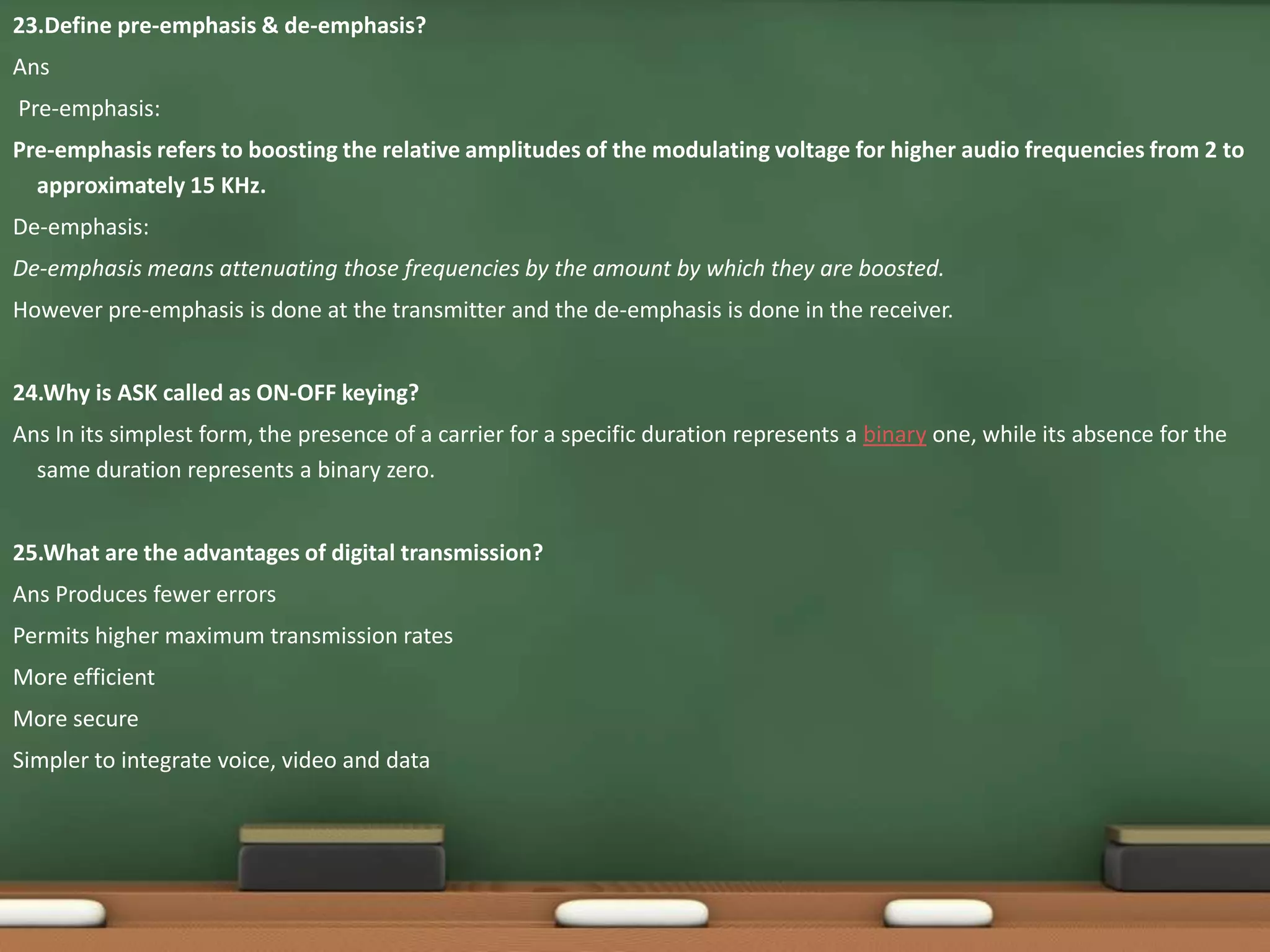 23.Define pre-emphasis & de-emphasis? 
Ans 
Pre-emphasis: 
Pre-emphasis refers to boosting the relative amplitudes of the modulating voltage for higher audio frequencies from 2 to 
approximately 15 KHz. 
De-emphasis: 
De-emphasis means attenuating those frequencies by the amount by which they are boosted. 
However pre-emphasis is done at the transmitter and the de-emphasis is done in the receiver. 
24.Why is ASK called as ON-OFF keying? 
Ans In its simplest form, the presence of a carrier for a specific duration represents a binary one, while its absence for the 
same duration represents a binary zero. 
25.What are the advantages of digital transmission? 
Ans Produces fewer errors 
Permits higher maximum transmission rates 
More efficient 
More secure 
Simpler to integrate voice, video and data 
 